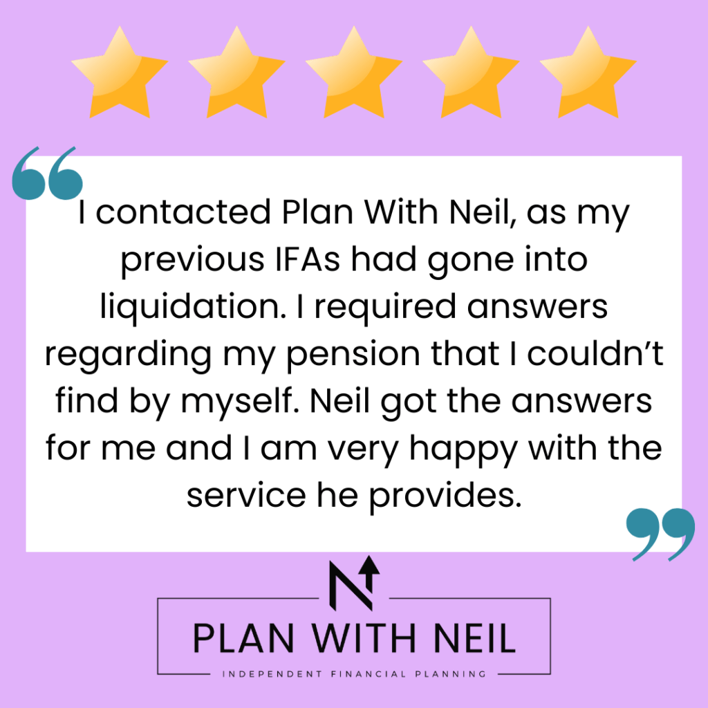 Testimonial for Plan With Neil:

I contacted Plan With Neil, as my previous IFAs had gone into liquidation. I required answers regarding my pension that I couldn’t find by myself. Neil got the answers for me and I am very happy with the service he provides.