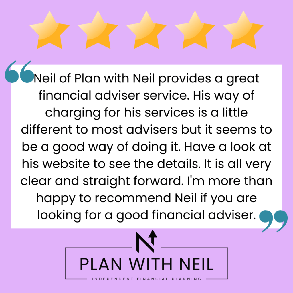 Testimonial for Plan With Neil:

Neil of Plan with Neil provides a great financial adviser service. His way of charging for his services is a little different to most advisers but it seems to be a good way of doing it. Have a look at his website to see the details. It is all very clear and straight forward. I'm more than happy to recommend Neil if you are looking for a good financial adviser.